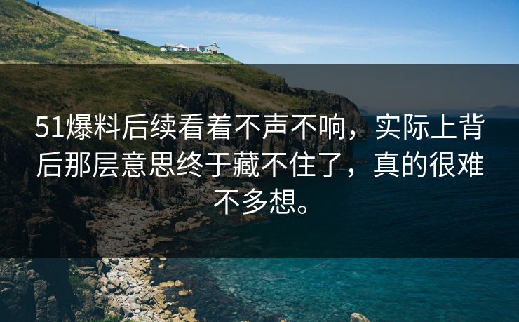 51爆料后续看着不声不响，实际上背后那层意思终于藏不住了，真的很难不多想。