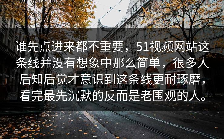 谁先点进来都不重要，51视频网站这条线并没有想象中那么简单，很多人后知后觉才意识到这条线更耐琢磨，看完最先沉默的反而是老围观的人。