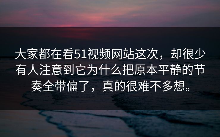 大家都在看51视频网站这次，却很少有人注意到它为什么把原本平静的节奏全带偏了，真的很难不多想。
