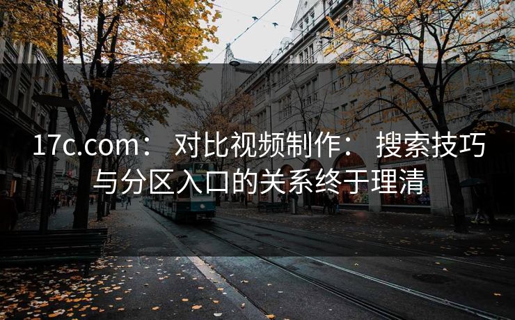 17c.com： 对比视频制作： 搜索技巧与分区入口的关系终于理清
