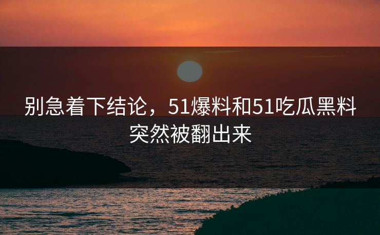 别急着下结论，51爆料和51吃瓜黑料突然被翻出来