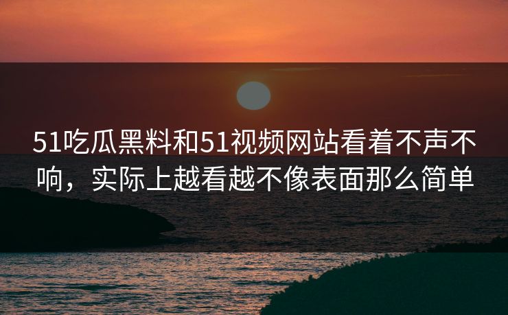 51吃瓜黑料和51视频网站看着不声不响，实际上越看越不像表面那么简单