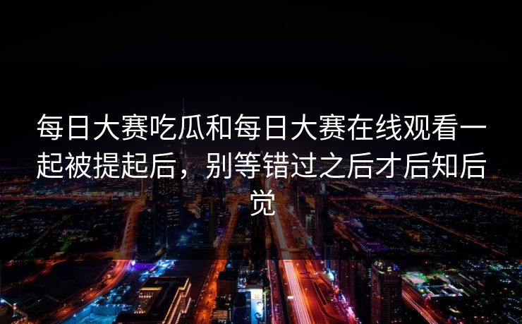 每日大赛吃瓜和每日大赛在线观看一起被提起后，别等错过之后才后知后觉