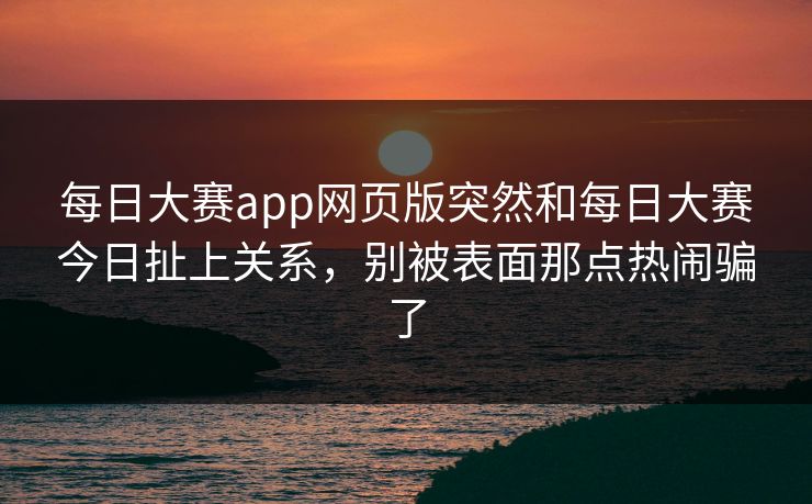 每日大赛app网页版突然和每日大赛今日扯上关系，别被表面那点热闹骗了