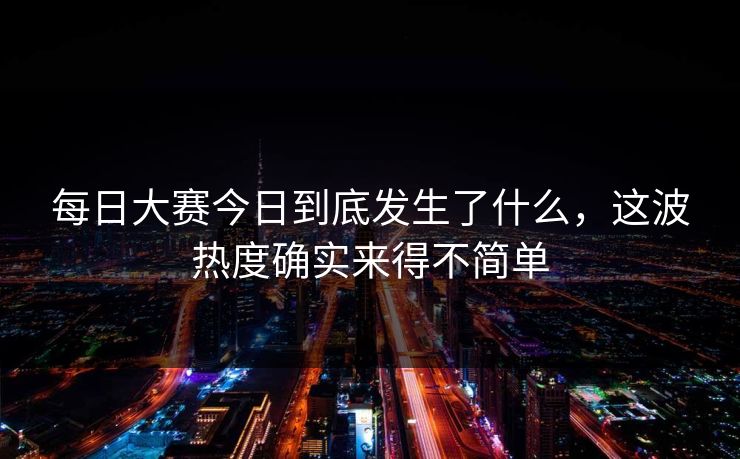 每日大赛今日到底发生了什么，这波热度确实来得不简单