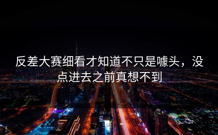 反差大赛细看才知道不只是噱头，没点进去之前真想不到