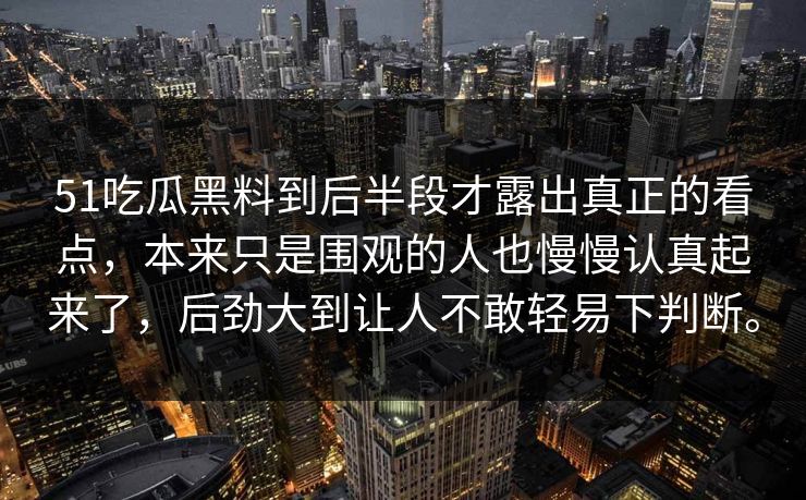 51吃瓜黑料到后半段才露出真正的看点，本来只是围观的人也慢慢认真起来了，后劲大到让人不敢轻易下判断。