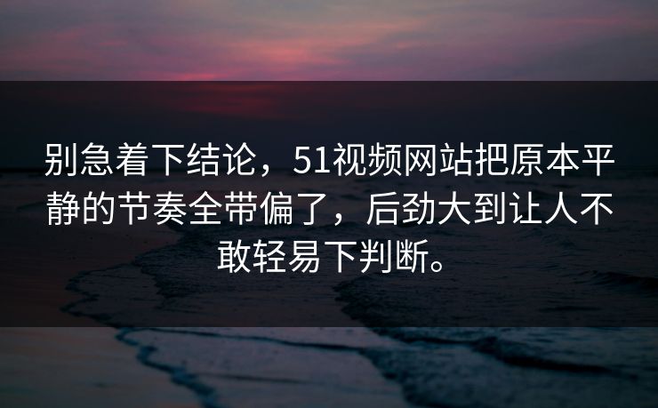 别急着下结论，51视频网站把原本平静的节奏全带偏了，后劲大到让人不敢轻易下判断。