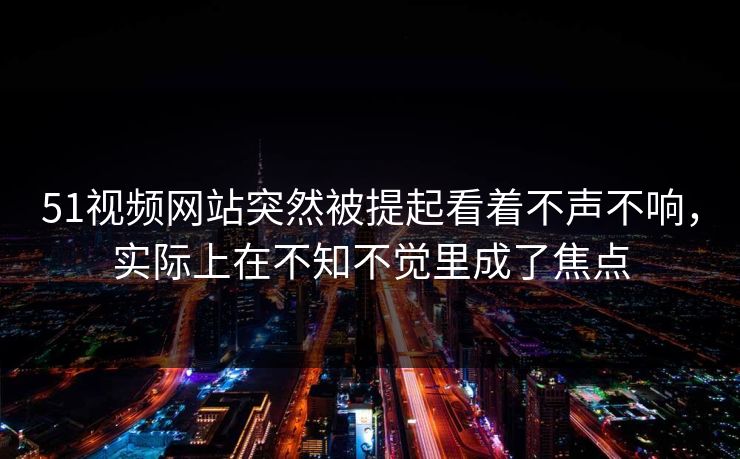 51视频网站突然被提起看着不声不响，实际上在不知不觉里成了焦点