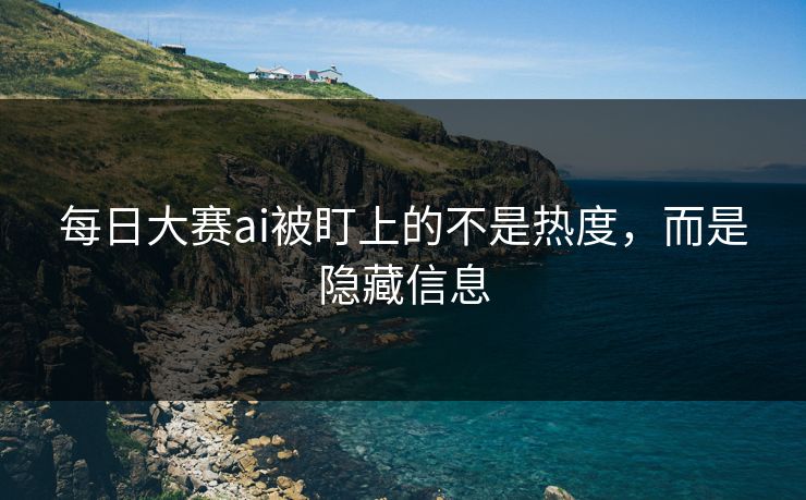 每日大赛ai被盯上的不是热度，而是隐藏信息