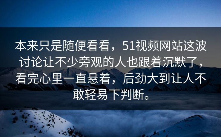 本来只是随便看看，51视频网站这波讨论让不少旁观的人也跟着沉默了，看完心里一直悬着，后劲大到让人不敢轻易下判断。