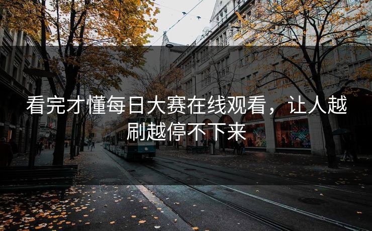 看完才懂每日大赛在线观看，让人越刷越停不下来