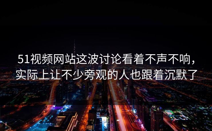 51视频网站这波讨论看着不声不响，实际上让不少旁观的人也跟着沉默了
