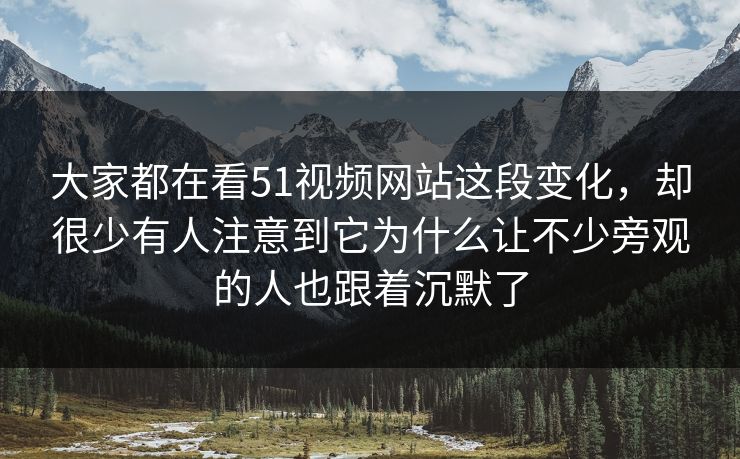 大家都在看51视频网站这段变化，却很少有人注意到它为什么让不少旁观的人也跟着沉默了