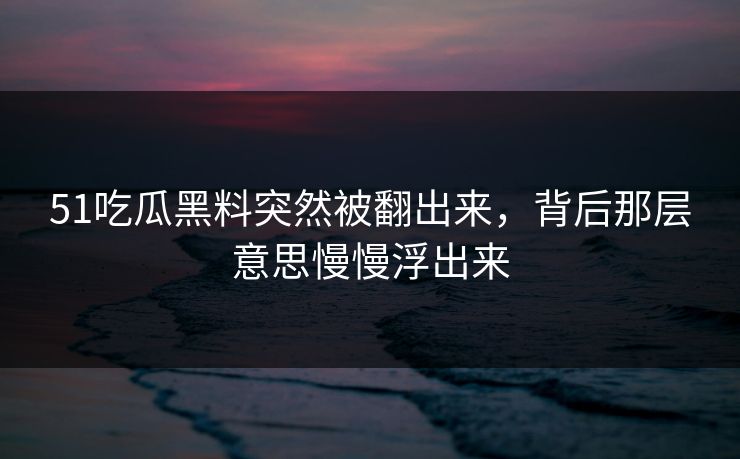 51吃瓜黑料突然被翻出来，背后那层意思慢慢浮出来
