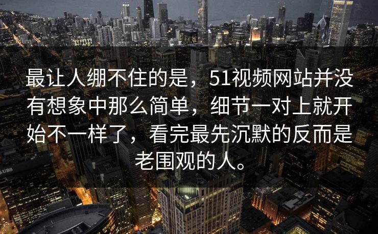 最让人绷不住的是，51视频网站并没有想象中那么简单，细节一对上就开始不一样了，看完最先沉默的反而是老围观的人。