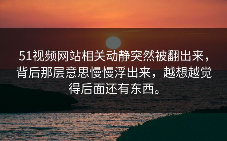 51视频网站相关动静突然被翻出来，背后那层意思慢慢浮出来，越想越觉得后面还有东西。