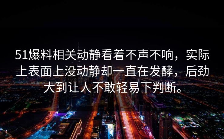 51爆料相关动静看着不声不响，实际上表面上没动静却一直在发酵，后劲大到让人不敢轻易下判断。