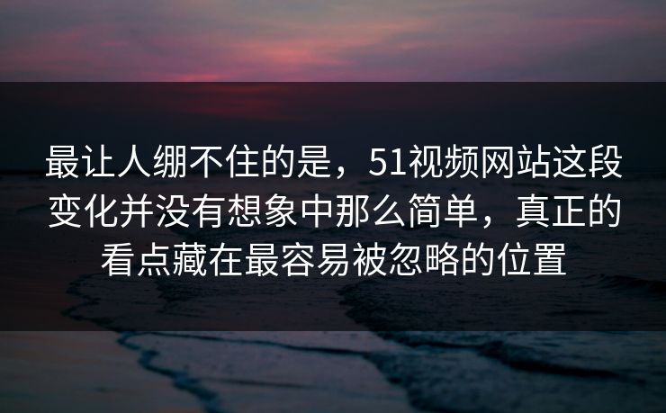 最让人绷不住的是，51视频网站这段变化并没有想象中那么简单，真正的看点藏在最容易被忽略的位置