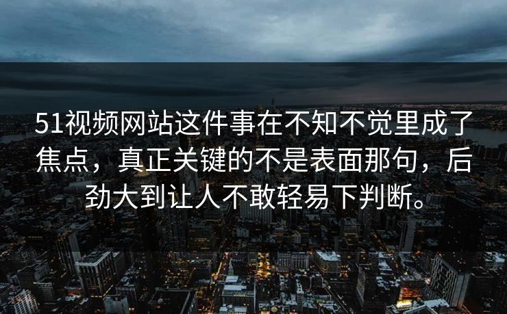 51视频网站这件事在不知不觉里成了焦点，真正关键的不是表面那句，后劲大到让人不敢轻易下判断。