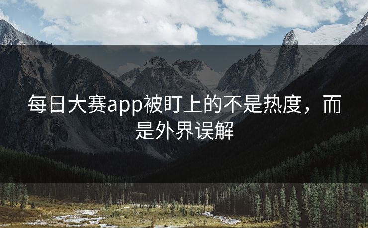 每日大赛app被盯上的不是热度，而是外界误解