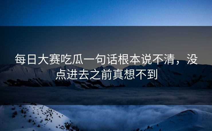 每日大赛吃瓜一句话根本说不清，没点进去之前真想不到