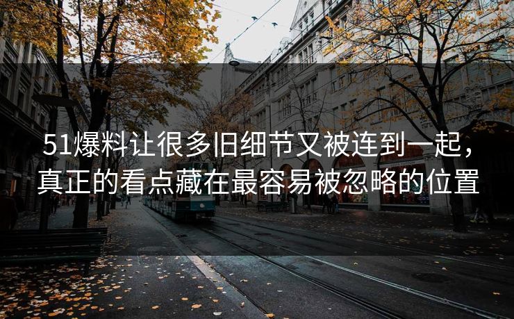 51爆料让很多旧细节又被连到一起，真正的看点藏在最容易被忽略的位置