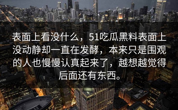 表面上看没什么，51吃瓜黑料表面上没动静却一直在发酵，本来只是围观的人也慢慢认真起来了，越想越觉得后面还有东西。