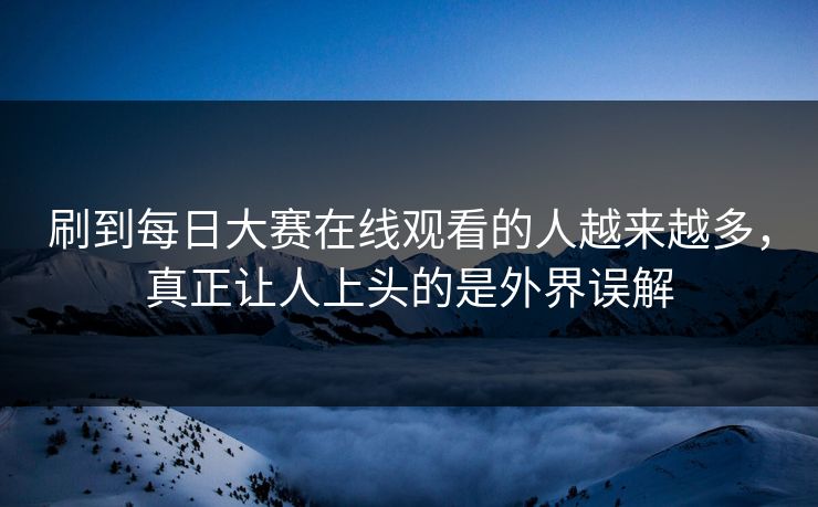 刷到每日大赛在线观看的人越来越多，真正让人上头的是外界误解