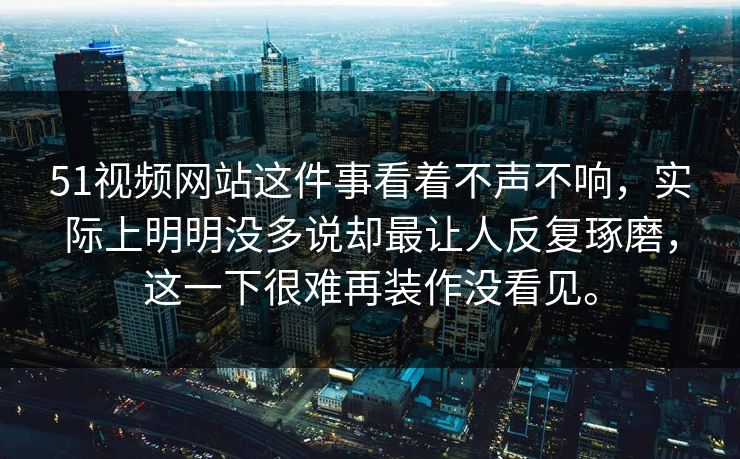 51视频网站这件事看着不声不响，实际上明明没多说却最让人反复琢磨，这一下很难再装作没看见。