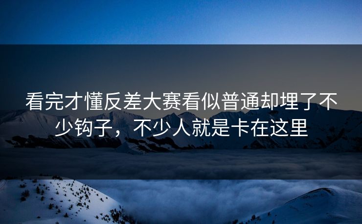 看完才懂反差大赛看似普通却埋了不少钩子，不少人就是卡在这里
