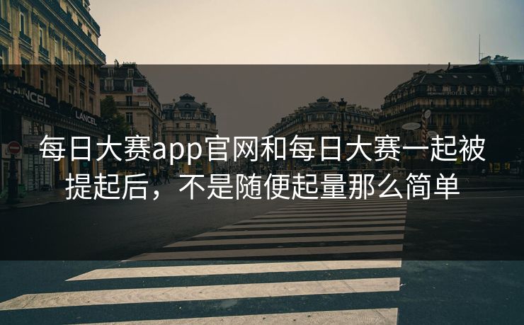 每日大赛app官网和每日大赛一起被提起后，不是随便起量那么简单