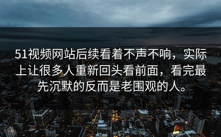 51视频网站后续看着不声不响，实际上让很多人重新回头看前面，看完最先沉默的反而是老围观的人。