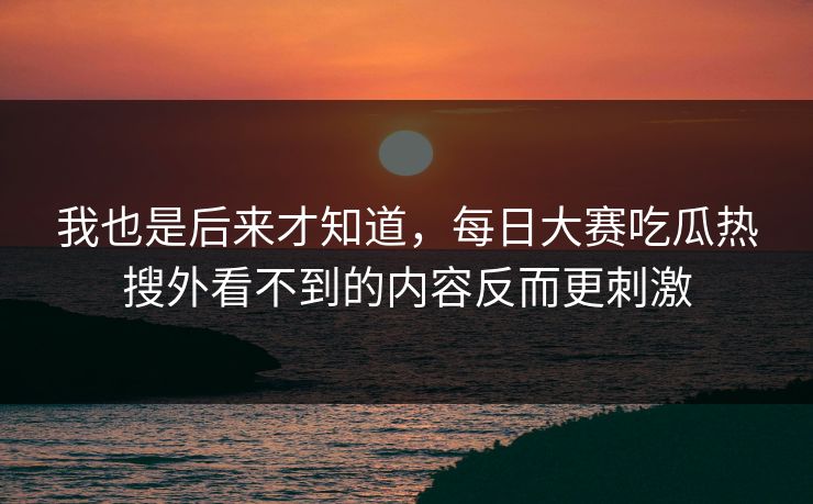 我也是后来才知道，每日大赛吃瓜热搜外看不到的内容反而更刺激