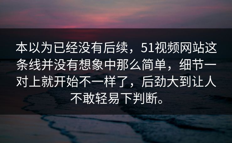 本以为已经没有后续，51视频网站这条线并没有想象中那么简单，细节一对上就开始不一样了，后劲大到让人不敢轻易下判断。