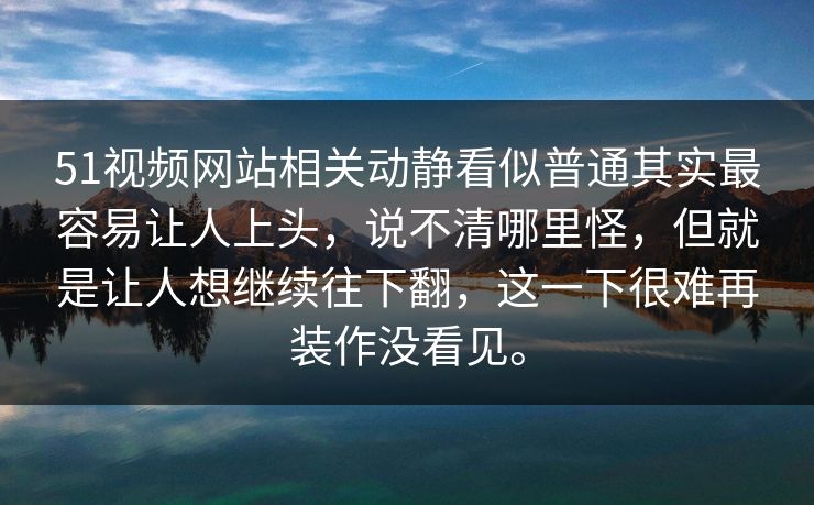 51视频网站相关动静看似普通其实最容易让人上头，说不清哪里怪，但就是让人想继续往下翻，这一下很难再装作没看见。