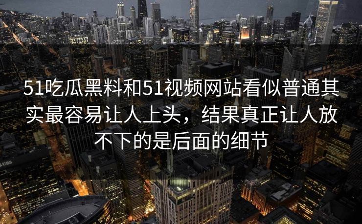 51吃瓜黑料和51视频网站看似普通其实最容易让人上头，结果真正让人放不下的是后面的细节