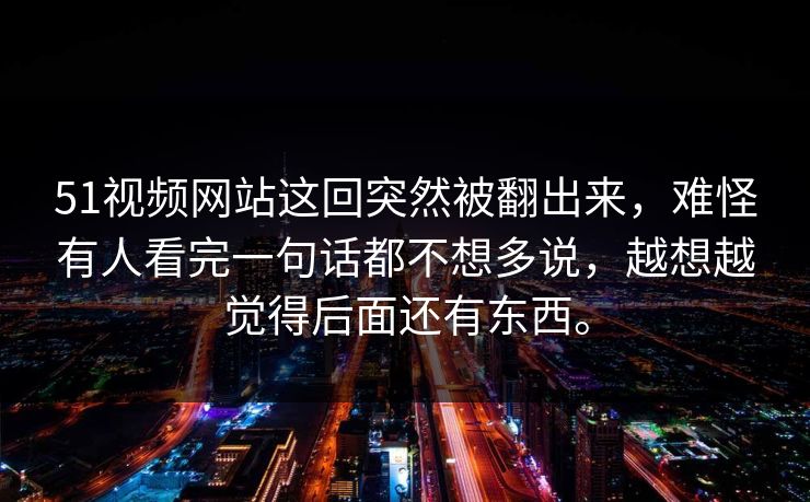 51视频网站这回突然被翻出来，难怪有人看完一句话都不想多说，越想越觉得后面还有东西。