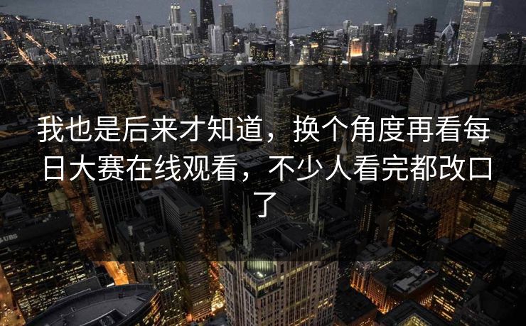 我也是后来才知道，换个角度再看每日大赛在线观看，不少人看完都改口了