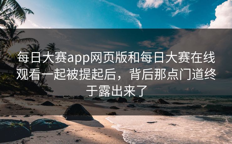 每日大赛app网页版和每日大赛在线观看一起被提起后，背后那点门道终于露出来了