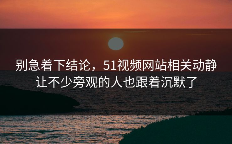 别急着下结论，51视频网站相关动静让不少旁观的人也跟着沉默了
