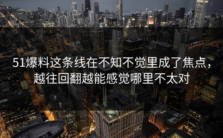 51爆料这条线在不知不觉里成了焦点，越往回翻越能感觉哪里不太对