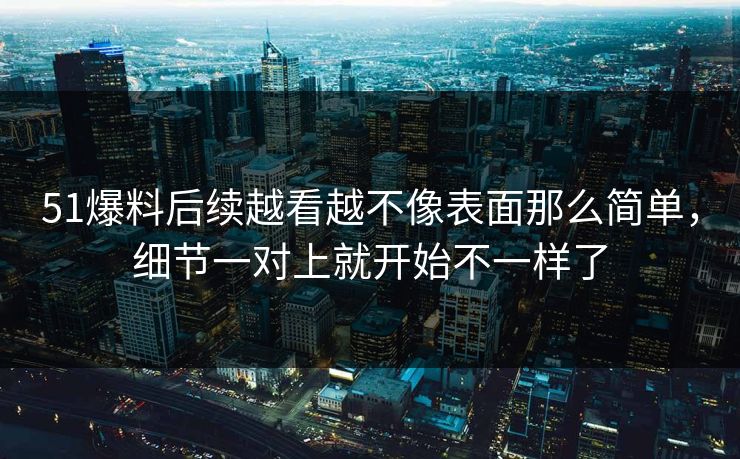 51爆料后续越看越不像表面那么简单，细节一对上就开始不一样了