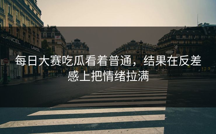 每日大赛吃瓜看着普通，结果在反差感上把情绪拉满