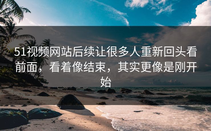 51视频网站后续让很多人重新回头看前面，看着像结束，其实更像是刚开始