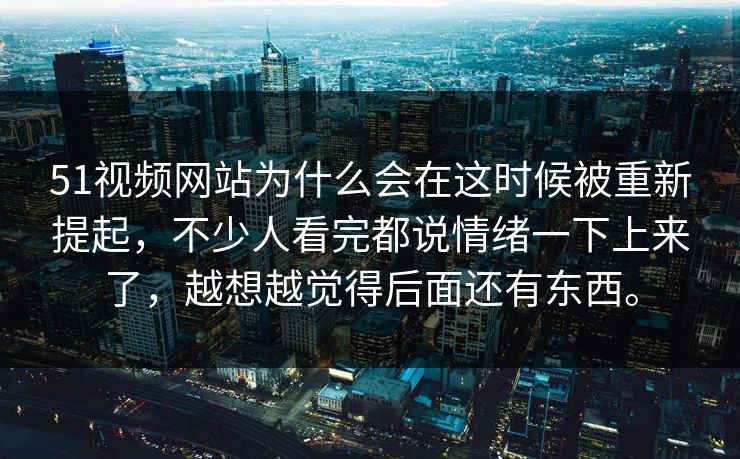 51视频网站为什么会在这时候被重新提起，不少人看完都说情绪一下上来了，越想越觉得后面还有东西。