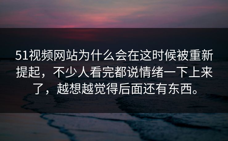 51视频网站为什么会在这时候被重新提起，不少人看完都说情绪一下上来了，越想越觉得后面还有东西。