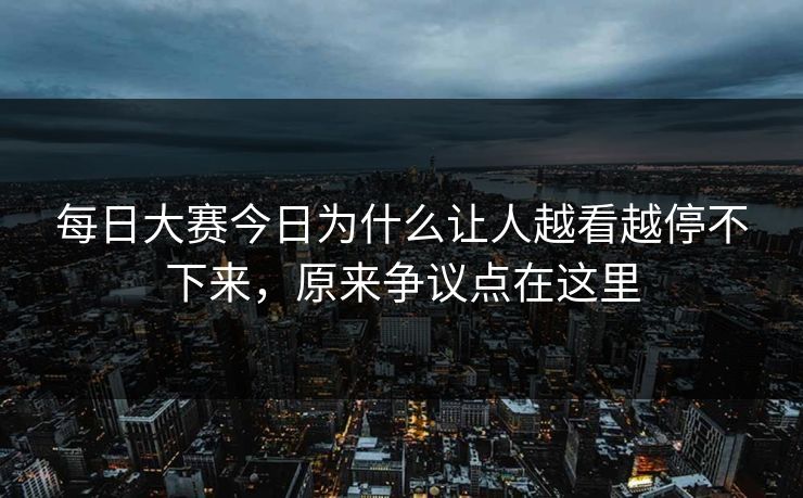 每日大赛今日为什么让人越看越停不下来，原来争议点在这里