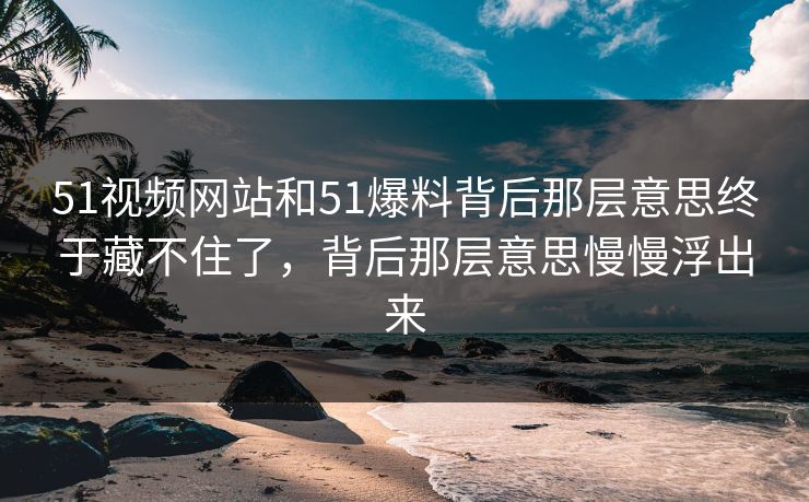 51视频网站和51爆料背后那层意思终于藏不住了，背后那层意思慢慢浮出来