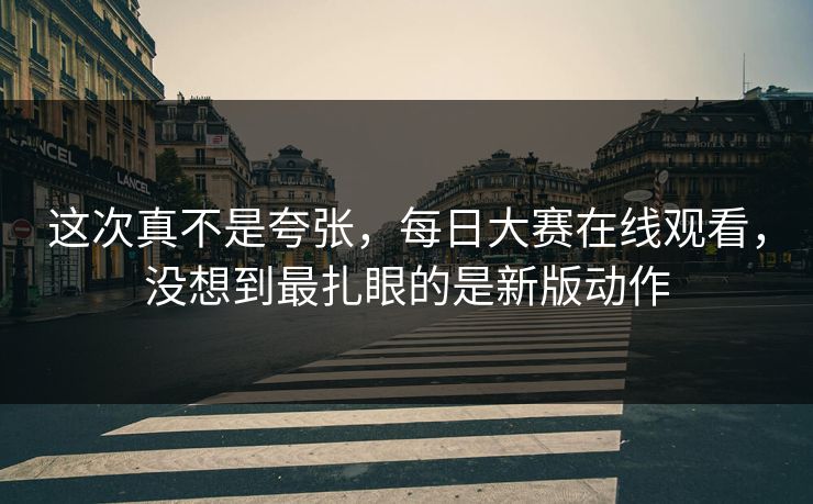这次真不是夸张，每日大赛在线观看，没想到最扎眼的是新版动作